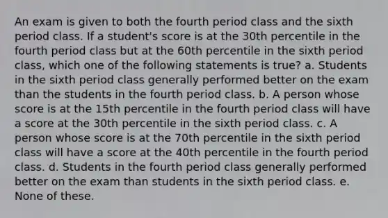 An exam is given to both the fourth period class and the sixth period class. If a student's score is at the 30th percentile in the fourth period class but at the 60th percentile in the sixth period class, which one of the following statements is true? a. Students in the sixth period class generally performed better on the exam than the students in the fourth period class. b. A person whose score is at the 15th percentile in the fourth period class will have a score at the 30th percentile in the sixth period class. c. A person whose score is at the 70th percentile in the sixth period class will have a score at the 40th percentile in the fourth period class. d. Students in the fourth period class generally performed better on the exam than students in the sixth period class. e. None of these.