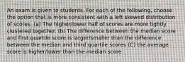 An exam is given to students. For each of the following, choose the option that is more consistent with a left skewed distribution of scores. (a) The higher/lower half of scores are more tightly clustered together. (b) The difference between the median score and first quartile score is larger/smaller than the difference between the median and third quartile scores (C) the average score is higher/lower than the median score