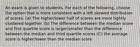 An exam is given to students. For each of the following, choose the option that is more consistent with a left skewed distribution of scores. (a) The higher/lower half of scores are more tightly clustered together. (b) The difference between the median score and first quartile score is larger/smaller than the difference between the median and third quartile scores (C) the average score is higher/lower than the median score