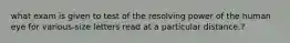 what exam is given to test of the resolving power of the human eye for various-size letters read at a particular distance.?