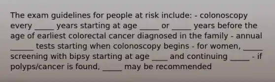 The exam guidelines for people at risk include: - colonoscopy every _____ years starting at age _____ or _____ years before the age of earliest colorectal cancer diagnosed in the family - annual ______ tests starting when colonoscopy begins - for women, _____ screening with bipsy starting at age ____ and continuing _____ - if polyps/cancer is found, _____ may be recommended