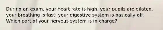 During an exam, your heart rate is high, your pupils are dilated, your breathing is fast, your digestive system is basically off. Which part of your nervous system is in charge?