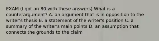 EXAM (I got an 80 with these answers) What is a counterargument? A. an argument that is in opposition to the writer's thesis B. a statement of the writer's position C. a summary of the writer's main points D. an assumption that connects the grounds to the claim