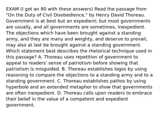 EXAM (I got an 80 with these answers) Read the passage from "On the Duty of Civil Disobedience," by Henry David Thoreau. Government is at best but an expedient; but most governments are usually, and all governments are sometimes, inexpedient. The objections which have been brought against a standing army, and they are many and weighty, and deserve to prevail, may also at last be brought against a standing government. Which statement best describes the rhetorical technique used in this passage? A. Thoreau uses repetition of government to appeal to readers' sense of patriotism before showing that patriotism is misguided. B. Thoreau establishes logos by using reasoning to compare the objections to a standing army and to a standing government. C. Thoreau establishes pathos by using hyperbole and an extended metaphor to show that governments are often inexpedient. D. Thoreau calls upon readers to embrace their belief in the value of a competent and expedient government.