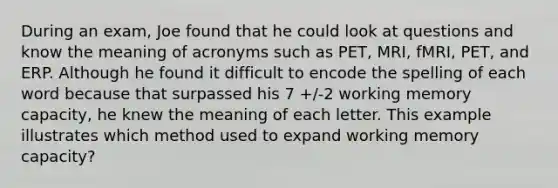 During an exam, Joe found that he could look at questions and know the meaning of acronyms such as PET, MRI, fMRI, PET, and ERP. Although he found it difficult to encode the spelling of each word because that surpassed his 7 +/-2 working memory capacity, he knew the meaning of each letter. This example illustrates which method used to expand working memory capacity?