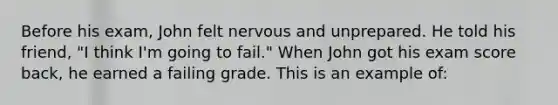 Before his exam, John felt nervous and unprepared. He told his friend, "I think I'm going to fail." When John got his exam score back, he earned a failing grade. This is an example of: