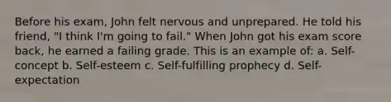 Before his exam, John felt nervous and unprepared. He told his friend, "I think I'm going to fail." When John got his exam score back, he earned a failing grade. This is an example of: a. Self-concept b. Self-esteem c. Self-fulfilling prophecy d. Self-expectation