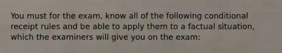 You must for the exam, know all of the following conditional receipt rules and be able to apply them to a factual situation, which the examiners will give you on the exam: