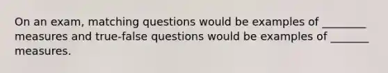 On an exam, matching questions would be examples of ________ measures and true-false questions would be examples of _______ measures.