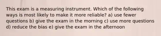 This exam is a measuring instrument. Which of the following ways is most likely to make it more reliable? a) use fewer questions b) give the exam in the morning c) use more questions d) reduce the bias e) give the exam in the afternoon