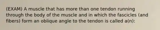 (EXAM) A muscle that has more than one tendon running through the body of the muscle and in which the fascicles (and fibers) form an oblique angle to the tendon is called a(n):