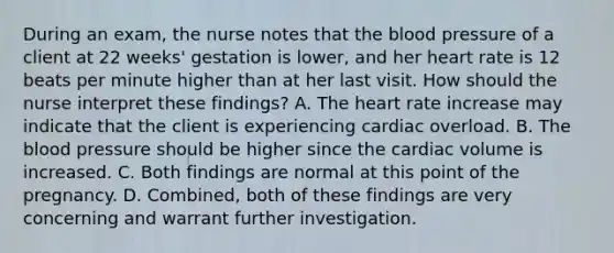 During an exam, the nurse notes that the blood pressure of a client at 22 weeks' gestation is lower, and her heart rate is 12 beats per minute higher than at her last visit. How should the nurse interpret these findings? A. The heart rate increase may indicate that the client is experiencing cardiac overload. B. The blood pressure should be higher since the cardiac volume is increased. C. Both findings are normal at this point of the pregnancy. D. Combined, both of these findings are very concerning and warrant further investigation.