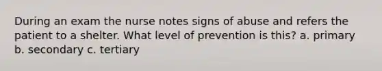 During an exam the nurse notes signs of abuse and refers the patient to a shelter. What level of prevention is this? a. primary b. secondary c. tertiary