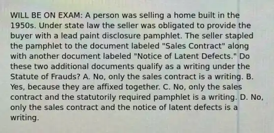 WILL BE ON EXAM: A person was selling a home built in the 1950s. Under state law the seller was obligated to provide the buyer with a lead paint disclosure pamphlet. The seller stapled the pamphlet to the document labeled "Sales Contract" along with another document labeled "Notice of Latent Defects." Do these two additional documents qualify as a writing under the Statute of Frauds? A. No, only the sales contract is a writing. B. Yes, because they are affixed together. C. No, only the sales contract and the statutorily required pamphlet is a writing. D. No, only the sales contract and the notice of latent defects is a writing.