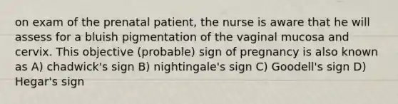 on exam of the prenatal patient, the nurse is aware that he will assess for a bluish pigmentation of the vaginal mucosa and cervix. This objective (probable) sign of pregnancy is also known as A) chadwick's sign B) nightingale's sign C) Goodell's sign D) Hegar's sign