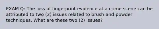 EXAM Q: The loss of fingerprint evidence at a crime scene can be attributed to two (2) issues related to brush-and-powder techniques. What are these two (2) issues?