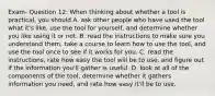 Exam- Question 12: When thinking about whether a tool is practical, you should A. ask other people who have used the tool what it's like, use the tool for yourself, and determine whether you like using it or not. B. read the instructions to make sure you understand them, take a course to learn how to use the tool, and use the tool once to see if it works for you. C. read the instructions, rate how easy the tool will be to use, and figure out if the information you'll gather is useful. D. look at all of the components of the tool, determine whether it gathers information you need, and rate how easy it'll be to use.