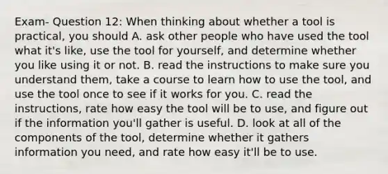 Exam- Question 12: When thinking about whether a tool is practical, you should A. ask other people who have used the tool what it's like, use the tool for yourself, and determine whether you like using it or not. B. read the instructions to make sure you understand them, take a course to learn how to use the tool, and use the tool once to see if it works for you. C. read the instructions, rate how easy the tool will be to use, and figure out if the information you'll gather is useful. D. look at all of the components of the tool, determine whether it gathers information you need, and rate how easy it'll be to use.