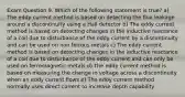 Exam Question 9. Which of the following statement is true? a) The eddy current method is based on detecting the flux leakage around a discontinuity using a Hall detector b) The eddy current method is based on detecting changes in the inductive reactance of a coil due to disturbance of the eddy current by a discontinuity and can be used on non ferrous metals c) The eddy current method is based on detecting changes in the inductive reactance of a coil due to disturbance of the eddy current and can only be used on ferromagnetic metals d) The eddy current method is based on measuring the change in voltage across a discontinuity when an eddy current flows e) The eddy current method normally uses direct current to increase depth capability