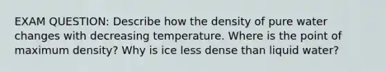 EXAM QUESTION: Describe how the density of pure water changes with decreasing temperature. Where is the point of maximum density? Why is ice less dense than liquid water?