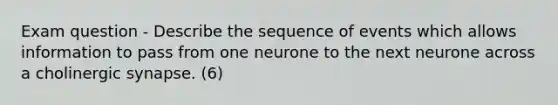 Exam question - Describe the sequence of events which allows information to pass from one neurone to the next neurone across a cholinergic synapse. (6)