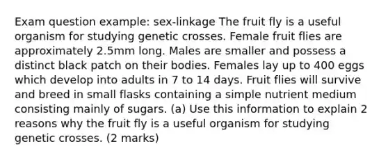 Exam question example: sex-linkage The fruit fly is a useful organism for studying genetic crosses. Female fruit flies are approximately 2.5mm long. Males are smaller and possess a distinct black patch on their bodies. Females lay up to 400 eggs which develop into adults in 7 to 14 days. Fruit flies will survive and breed in small flasks containing a simple nutrient medium consisting mainly of sugars. (a) Use this information to explain 2 reasons why the fruit fly is a useful organism for studying genetic crosses. (2 marks)