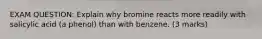 EXAM QUESTION: Explain why bromine reacts more readily with salicylic acid (a phenol) than with benzene. (3 marks)