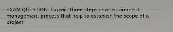 EXAM QUESTION: Explain three steps in a requirement management process that help to establish the scope of a project