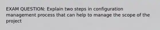 EXAM QUESTION: Explain two steps in configuration management process that can help to manage the scope of the project