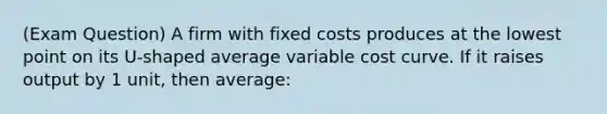 (Exam Question) A firm with fixed costs produces at the lowest point on its U-shaped average variable cost curve. If it raises output by 1 unit, then average: