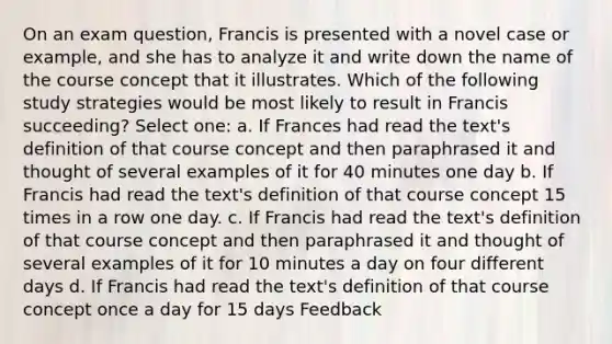 On an exam question, Francis is presented with a novel case or example, and she has to analyze it and write down the name of the course concept that it illustrates. Which of the following study strategies would be most likely to result in Francis succeeding? Select one: a. If Frances had read the text's definition of that course concept and then paraphrased it and thought of several examples of it for 40 minutes one day b. If Francis had read the text's definition of that course concept 15 times in a row one day. c. If Francis had read the text's definition of that course concept and then paraphrased it and thought of several examples of it for 10 minutes a day on four different days d. If Francis had read the text's definition of that course concept once a day for 15 days Feedback