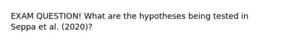 EXAM QUESTION! What are the hypotheses being tested in Seppa et al. (2020)?