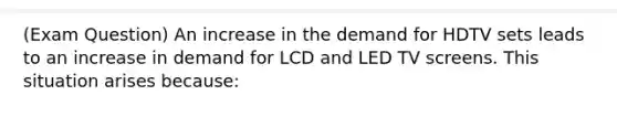 (Exam Question) An increase in the demand for HDTV sets leads to an increase in demand for LCD and LED TV screens. This situation arises because: