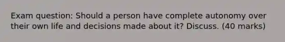 Exam question: Should a person have complete autonomy over their own life and decisions made about it? Discuss. (40 marks)