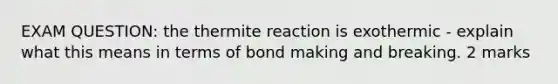 EXAM QUESTION: the thermite reaction is exothermic - explain what this means in terms of bond making and breaking. 2 marks