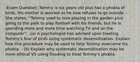 -Exam Question: Tommy is six years old plus has a phobia of birds. His mother is worried as he now refuses to go outside. -She states, ''Tommy used to love playing in the garden plus going to the park to play football with his friends, but he is spending more and more time watching TV and on the computer''. -(a) A psychologist has advised upon treating Tommy's fear of birds using systematic desensitisation. Explain how this procedure may be used to help Tommy overcome his phobia. - (b) Explain why systematic desensitisation may be more ethical VS using flooding to treat Tommy's phobia.