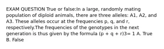 EXAM QUESTION True or false:In a large, randomly mating population of diploid animals, there are three alleles: A1, A2, and A3. These alleles occur at the frequencies p, q, and r, respectively.The frequencies of the genotypes in the next generation is thus given by the formula (p + q + r)3= 1 A. True B. False