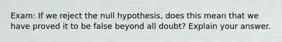 Exam: If we reject the null hypothesis, does this mean that we have proved it to be false beyond all doubt? Explain your answer.