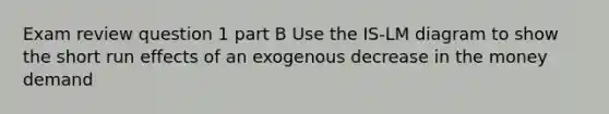 Exam review question 1 part B Use the IS-LM diagram to show the short run effects of an exogenous decrease in the money demand