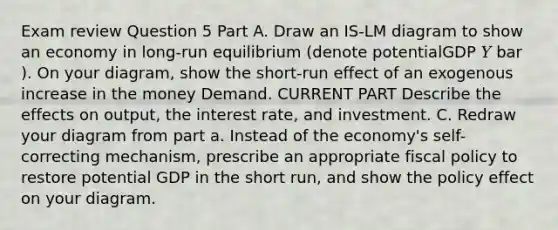 Exam review Question 5 Part A. Draw an IS-LM diagram to show an economy in long-run equilibrium (denote potentialGDP 𝑌 bar ). On your diagram, show the short-run effect of an exogenous increase in the money Demand. CURRENT PART Describe the effects on output, the interest rate, and investment. C. Redraw your diagram from part a. Instead of the economy's self-correcting mechanism, prescribe an appropriate fiscal policy to restore potential GDP in the short run, and show the policy effect on your diagram.