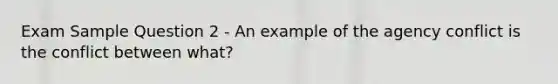 Exam Sample Question 2 - An example of the agency conflict is the conflict between what?