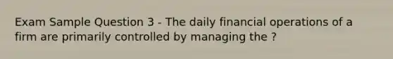 Exam Sample Question 3 - The daily financial operations of a firm are primarily controlled by managing the ?