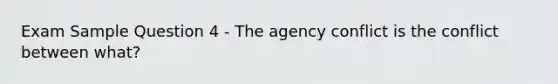 Exam Sample Question 4 - The agency conflict is the conflict between what?