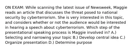 ON EXAM: While scanning the latest issue of Newsweek, Maggie reads an article that discusses the threat posed to national security by cyberterrorism. She is very interested in this topic, and considers whether or not the audience would be interested in hearing a speech about cyberterrorism. Which step of the presentational speaking process is Maggie involved in? A.) Selecting and narrowing your topic B.) Develop central idea C.) Organize presentation D.) Determine purpose