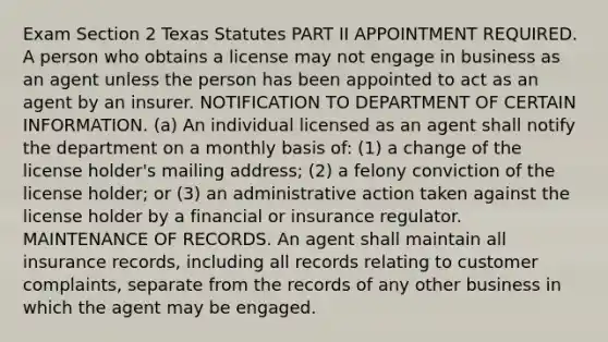 Exam Section 2 Texas Statutes PART II APPOINTMENT REQUIRED. A person who obtains a license may not engage in business as an agent unless the person has been appointed to act as an agent by an insurer. NOTIFICATION TO DEPARTMENT OF CERTAIN INFORMATION. (a) An individual licensed as an agent shall notify the department on a monthly basis of: (1) a change of the license holder's mailing address; (2) a felony conviction of the license holder; or (3) an administrative action taken against the license holder by a financial or insurance regulator. MAINTENANCE OF RECORDS. An agent shall maintain all insurance records, including all records relating to customer complaints, separate from the records of any other business in which the agent may be engaged.