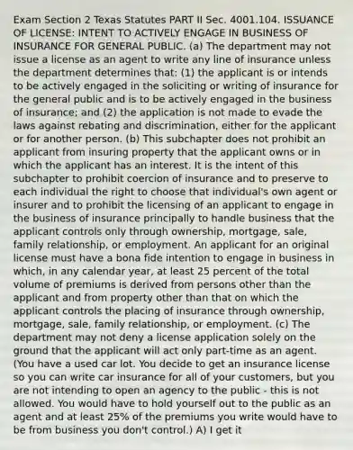 Exam Section 2 Texas Statutes PART II Sec. 4001.104. ISSUANCE OF LICENSE: INTENT TO ACTIVELY ENGAGE IN BUSINESS OF INSURANCE FOR GENERAL PUBLIC. (a) The department may not issue a license as an agent to write any line of insurance unless the department determines that: (1) the applicant is or intends to be actively engaged in the soliciting or writing of insurance for the general public and is to be actively engaged in the business of insurance; and (2) the application is not made to evade the laws against rebating and discrimination, either for the applicant or for another person. (b) This subchapter does not prohibit an applicant from insuring property that the applicant owns or in which the applicant has an interest. It is the intent of this subchapter to prohibit coercion of insurance and to preserve to each individual the right to choose that individual's own agent or insurer and to prohibit the licensing of an applicant to engage in the business of insurance principally to handle business that the applicant controls only through ownership, mortgage, sale, family relationship, or employment. An applicant for an original license must have a bona fide intention to engage in business in which, in any calendar year, at least 25 percent of the total volume of premiums is derived from persons other than the applicant and from property other than that on which the applicant controls the placing of insurance through ownership, mortgage, sale, family relationship, or employment. (c) The department may not deny a license application solely on the ground that the applicant will act only part-time as an agent. (You have a used car lot. You decide to get an insurance license so you can write car insurance for all of your customers, but you are not intending to open an agency to the public - this is not allowed. You would have to hold yourself out to the public as an agent and at least 25% of the premiums you write would have to be from business you don't control.) A) I get it