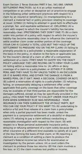 Exam Section 2 Texas Statutes PART II Sec. 541.060. UNFAIR SETTLEMENT PRACTICES. (a) It is an unfair method of competition or an unfair or deceptive act or practice to engage in the following unfair settlement practices with respect to a claim by an insured or beneficiary: (1) misrepresenting to a claimant a material fact or policy provision relating to coverage at issue; (LYING) (2) failing to attempt in good faith to effectuate a prompt, fair, and equitable settlement of: (DELAYING) (A) a claim with respect to which the insurer's liability has become reasonably clear; (PRETENDING THEY DON'T OWE IT) (B) a claim under one portion of a policy with respect to which the insurer's liability has become reasonably clear to influence the claimant to settle another claim under another portion of the coverage (YOUR CAR IS CLEARLY A TOTAL LOSS BUT THEY HOLD UP THE SETTLEMENT TO PRESSURE YOU ON THE PIP CLAIM) (3) failing to promptly provide to a policyholder a reasonable explanation of the basis in the policy, in relation to the facts or applicable law, for the insurer's denial of a claim or offer of a compromise settlement of a claim; (THEY HAVE TO QUOTE YOU THE EXACT POLICY LANGUAGE THEY ARE RELYING ON TO DENY YOUR CLAIM) (4) failing within a reasonable time to: (A) affirm or deny coverage of a claim to a policyholder; or (EITHER IT IS OPEN PERIL AND THEY HAVE TO PAY UNLESS THERE IS AN EXCLUSION OR IT IS NAMED PERIL AND EITHER THE DAMAGE IS FROM A NAMED PERIL OR IT ISN'T. MAKE A DECISION, COVERED OR NOT) (B) submit a reservation of rights to a policyholder; (5) refusing, failing, or unreasonably delaying a settlement offer under applicable first-party coverage on the basis that other coverage may be available or that third parties are responsible for the damages suffered, except as may be specifically provided in the policy; (YOU HAVE THE RIGHT TO COLLECT UNDER YOUR POLICY EVEN WHEN SOMEBODY ELSE WAS RESPONSIBLE - YOUR INSURANCE CAN THEN SUBROGATE THE AT-FAULT PARTY, BUT YOU CAN USE YOUR POLICY IF YOU WANT TO) (6) undertaking to enforce a full and final release of a claim from a policyholder when only a partial payment has been made, unless the payment is a compromise settlement of a doubtful or disputed claim; (7) refusing to pay a claim without conducting a reasonable investigation with respect to the claim; (8) with respect to a Texas personal automobile insurance policy, delaying or refusing settlement of a claim solely because there is other insurance of a different kind available to satisfy all or part of the loss forming the basis of that claim; or (9) requiring a claimant as a condition of settling a claim to produce the claimant's federal income tax returns for examination or investigation by the person unless: (A) a court orders the claimant to produce those tax returns; (B) the claim involves a fire loss; or (C) the claim involves lost profits or income.