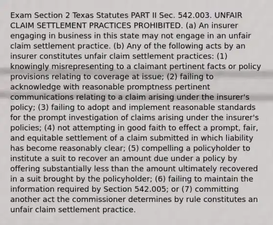 Exam Section 2 Texas Statutes PART II Sec. 542.003. UNFAIR CLAIM SETTLEMENT PRACTICES PROHIBITED. (a) An insurer engaging in business in this state may not engage in an unfair claim settlement practice. (b) Any of the following acts by an insurer constitutes unfair claim settlement practices: (1) knowingly misrepresenting to a claimant pertinent facts or policy provisions relating to coverage at issue; (2) failing to acknowledge with reasonable promptness pertinent communications relating to a claim arising under the insurer's policy; (3) failing to adopt and implement reasonable standards for the prompt investigation of claims arising under the insurer's policies; (4) not attempting in good faith to effect a prompt, fair, and equitable settlement of a claim submitted in which liability has become reasonably clear; (5) compelling a policyholder to institute a suit to recover an amount due under a policy by offering substantially less than the amount ultimately recovered in a suit brought by the policyholder; (6) failing to maintain the information required by Section 542.005; or (7) committing another act the commissioner determines by rule constitutes an unfair claim settlement practice.