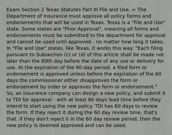 Exam Section 2 Texas Statutes Part III File and Use. = The Department of Insurance must approve all policy forms and endorsements that will be used in Texas. Texas is a "File and Use" state. Some states are "Prior Approval", meaning all forms and endorsements must be submitted to the department for approval and cannot be used until approved - no matter how long it takes. In "File and Use" states, like Texas, it works this way: "Each filing pursuant to Subsection (c) or (d) of this article shall be made not later than the 60th day before the date of any use or delivery for use. At the expiration of the 60-day period, a filed form or endorsement is approved unless before the expiration of the 60 days the commissioner either disapproves the form or endorsement by order or approves the form or endorsement." So, an insurance company can design a new policy, and submit it to TDI for approval - with at least 60 days lead time before they intend to start using the new policy. TDI has 60 days to review the form. If they reject it during the 60 day review time, that's that. If they don't reject it in the 60 day review period, then the new policy is deemed approved and can be used.