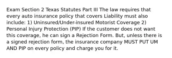 Exam Section 2 Texas Statutes Part III The law requires that every auto insurance policy that covers Liability must also include: 1) Uninsured/Under-insured Motorist Coverage 2) Personal Injury Protection (PIP) If the customer does not want this coverage, he can sign a Rejection Form. But, unless there is a signed rejection form, the insurance company MUST PUT UM AND PIP on every policy and charge you for it.